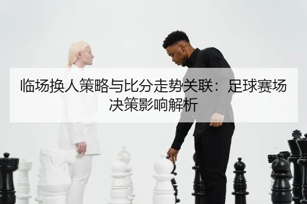 临场换人策略与比分走势关联：足球赛场决策影响解析