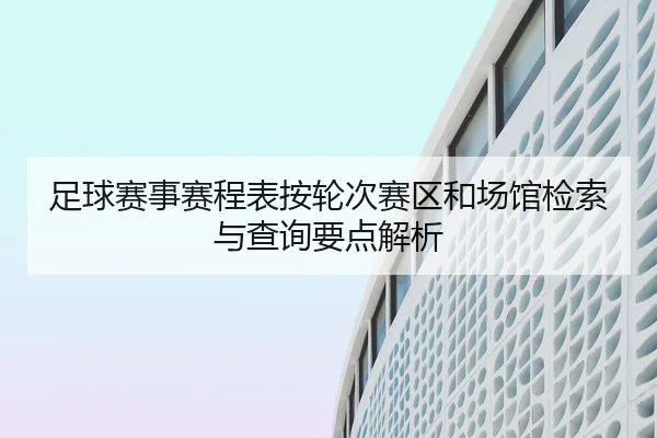 足球赛事赛程表按轮次赛区和场馆检索与查询要点解析